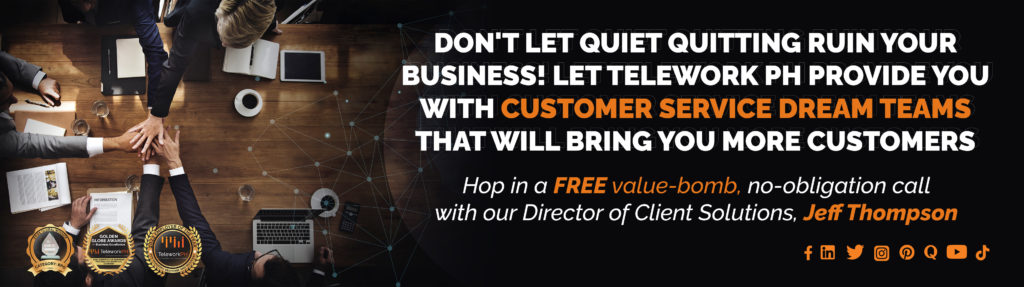 "Don't let quiet quitting ruin your business! Let Telework PH provide you with customer service dream teams that will bring you more customers.  Hop in a FREE value-bomb, no-obligation call with our Director of Client Solutions, Jeff Thompson."